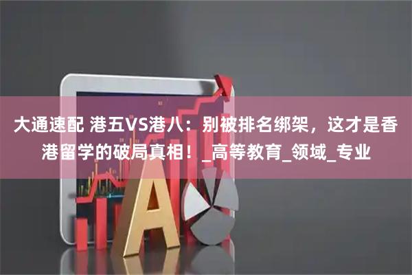 大通速配 港五VS港八：别被排名绑架，这才是香港留学的破局真相！_高等教育_领域_专业